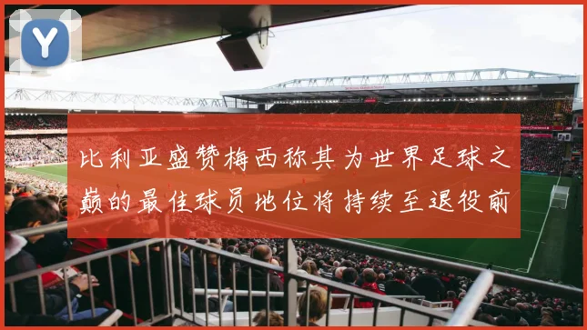 比利亚盛赞梅西称其为世界足球之巅的最佳球员地位将持续至退役前