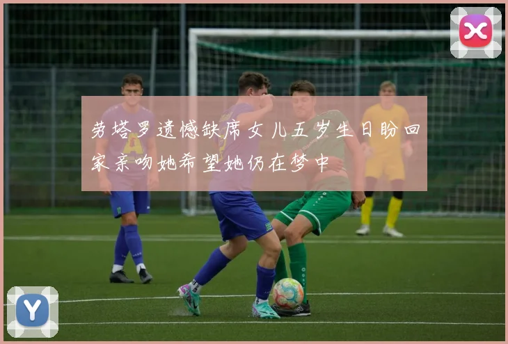 劳塔罗遗憾缺席女儿五岁生日盼回家亲吻她希望她仍在梦中