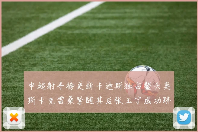 中超射手榜更新卡迪斯独占鳌头奥斯卡克雷桑紧随其后张玉宁成功跻身前十