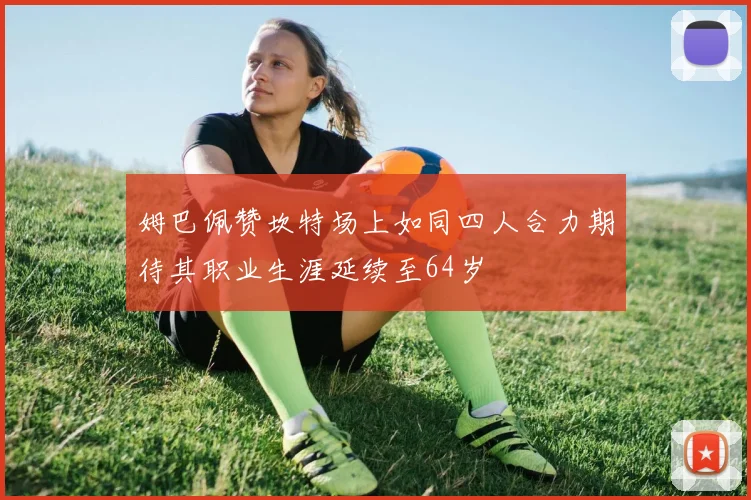 姆巴佩赞坎特场上如同四人合力期待其职业生涯延续至64岁
