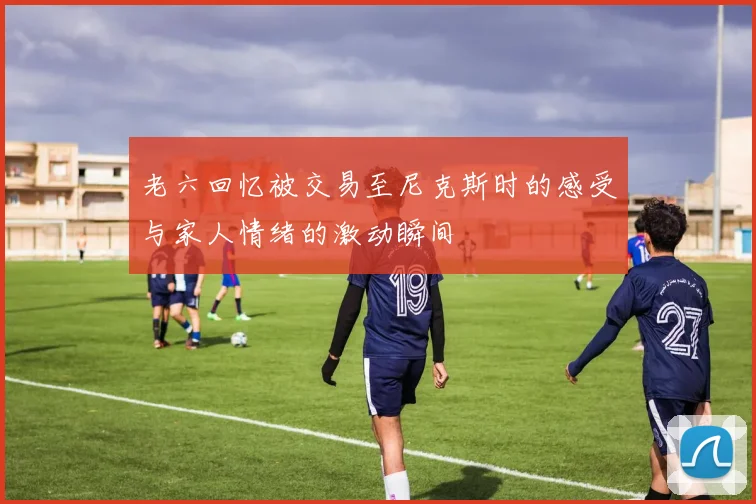 老六回忆被交易至尼克斯时的感受与家人情绪的激动瞬间