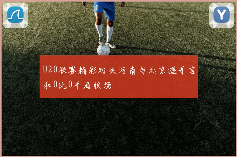 U20联赛精彩对决河南与北京握手言和0比0平局收场