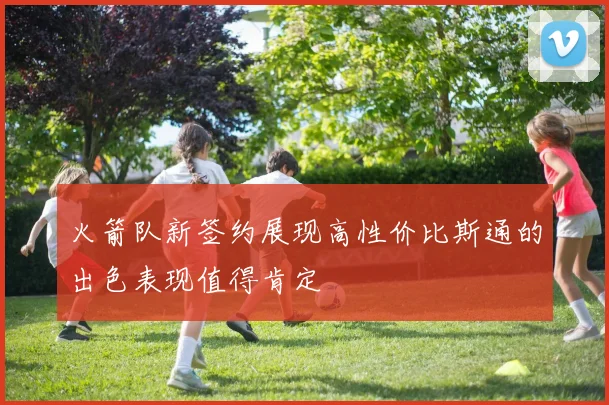 火箭队新签约展现高性价比斯通的出色表现值得肯定