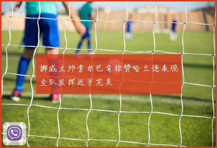 挪威主帅索尔巴肯称赞哈兰德表现全队发挥近乎完美