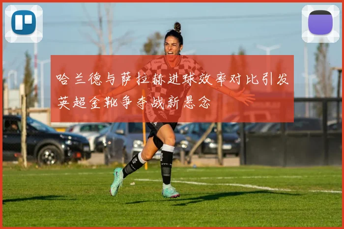 哈兰德与萨拉赫进球效率对比引发英超金靴争夺战新悬念