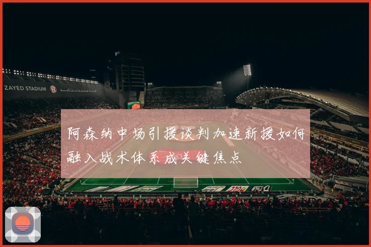 阿森纳中场引援谈判加速新援如何融入战术体系成关键焦点