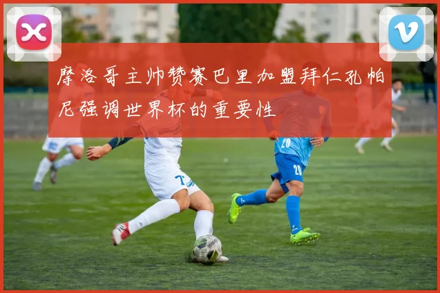 摩洛哥主帅赞赛巴里加盟拜仁孔帕尼强调世界杯的重要性