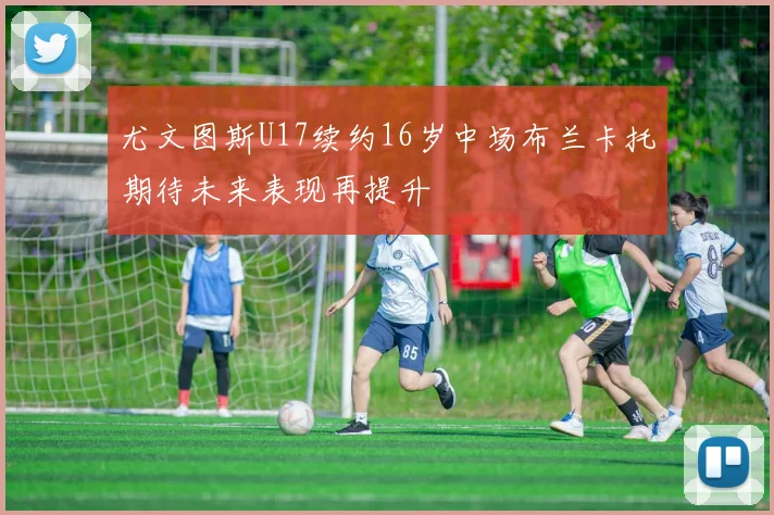 尤文图斯U17续约16岁中场布兰卡托期待未来表现再提升