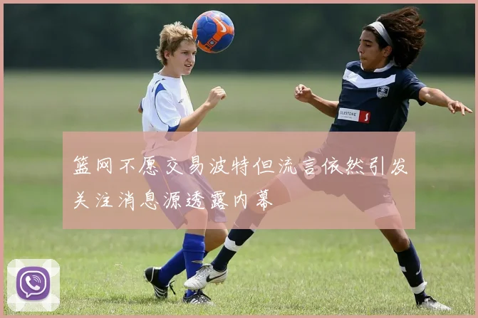 篮网不愿交易波特但流言依然引发关注消息源透露内幕