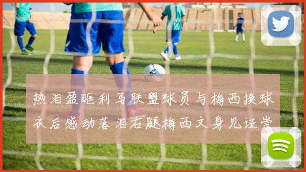 热泪盈眶利马联盟球员与梅西换球衣后感动落泪右腿梅西文身见证崇拜之情