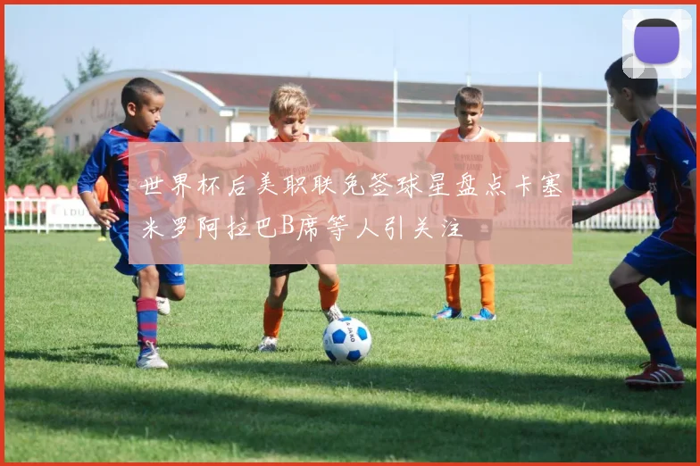 世界杯后美职联免签球星盘点卡塞米罗阿拉巴B席等人引关注