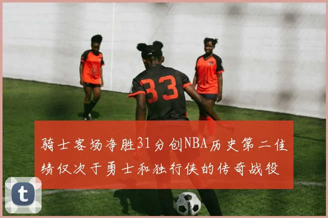 骑士客场净胜31分创NBA历史第二佳绩仅次于勇士和独行侠的传奇战役