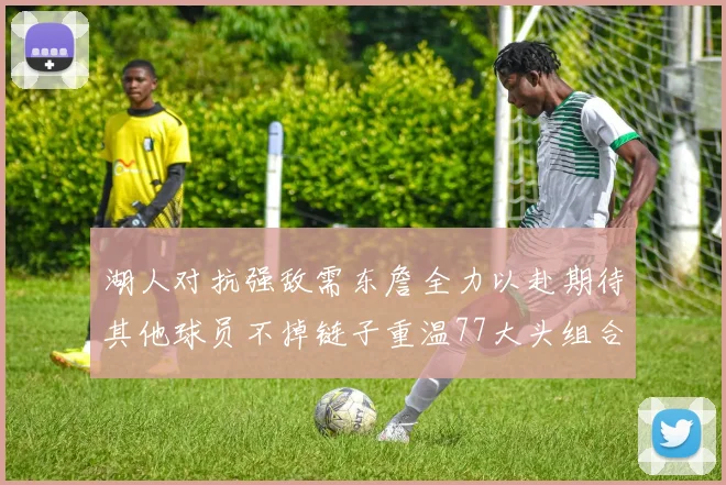 湖人对抗强敌需东詹全力以赴期待其他球员不掉链子重温77大头组合辉煌