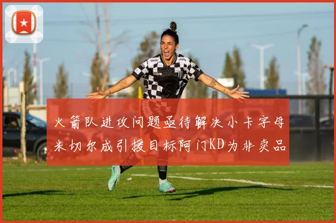 火箭队进攻问题亟待解决小卡字母米切尔成引援目标阿门KD为非卖品