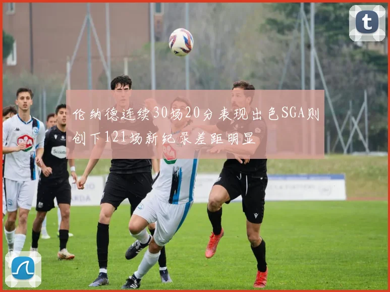 伦纳德连续30场20分表现出色SGA则创下121场新纪录差距明显