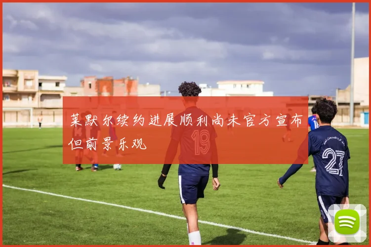 莱默尔续约进展顺利尚未官方宣布但前景乐观