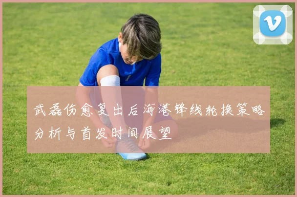 武磊伤愈复出后海港锋线轮换策略分析与首发时间展望