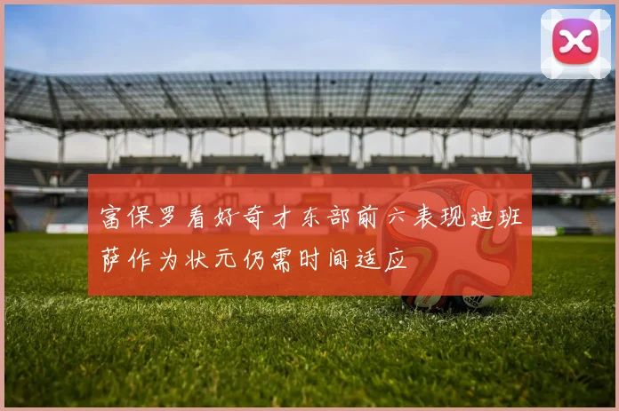富保罗看好奇才东部前六表现迪班萨作为状元仍需时间适应