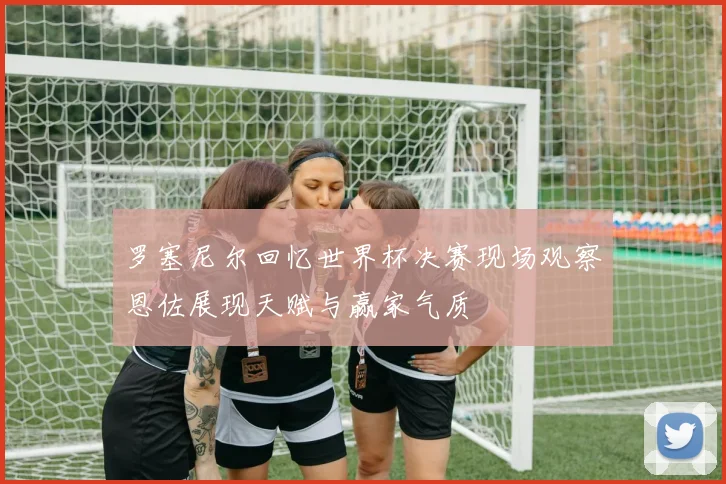 罗塞尼尔回忆世界杯决赛现场观察恩佐展现天赋与赢家气质