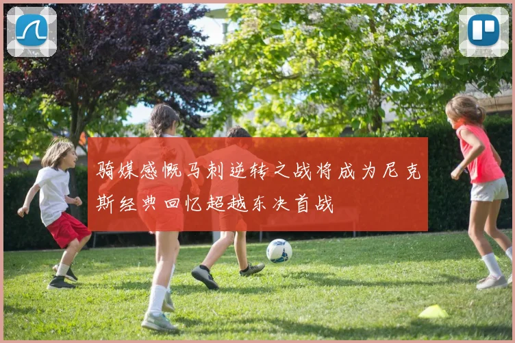骑媒感慨马刺逆转之战将成为尼克斯经典回忆超越东决首战