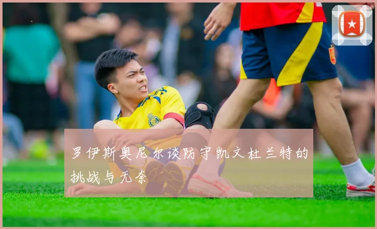 罗伊斯奥尼尔谈防守凯文杜兰特的挑战与无奈