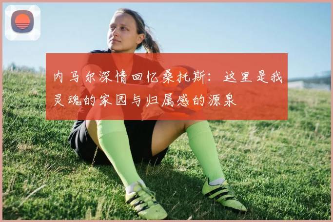 内马尔深情回忆桑托斯：这里是我灵魂的家园与归属感的源泉
