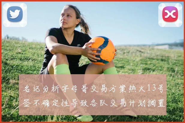 名记分析字母哥交易方案热火13号签不确定性导致各队交易计划搁置