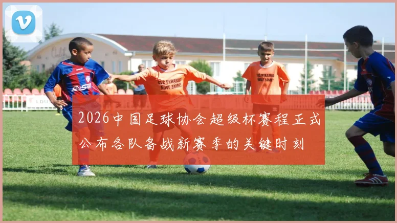 2026中国足球协会超级杯赛程正式公布各队备战新赛季的关键时刻