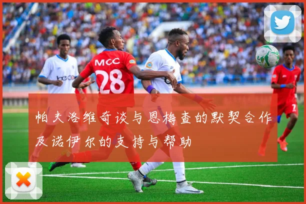 帕夫洛维奇谈与恩梅查的默契合作及诺伊尔的支持与帮助