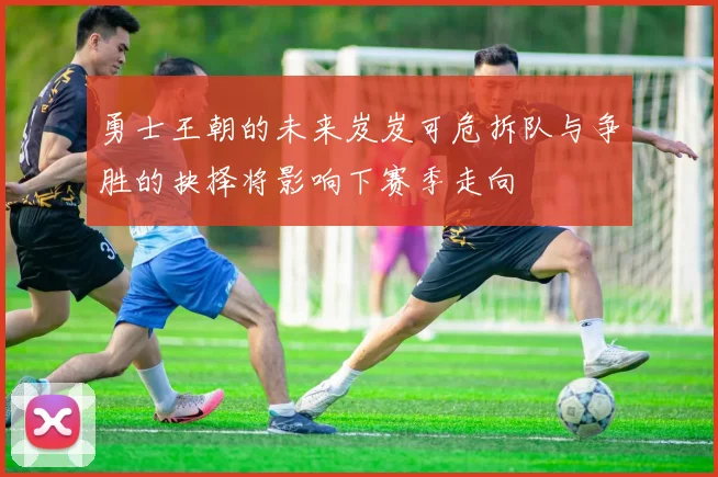 勇士王朝的未来岌岌可危拆队与争胜的抉择将影响下赛季走向