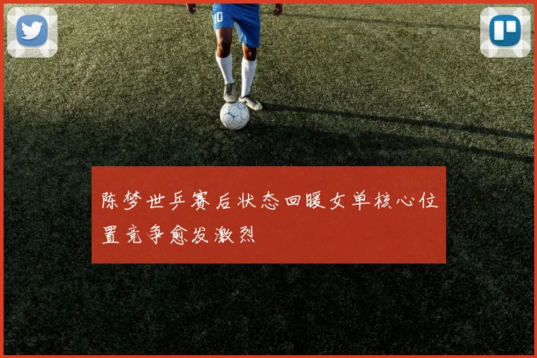 陈梦世乒赛后状态回暖女单核心位置竞争愈发激烈