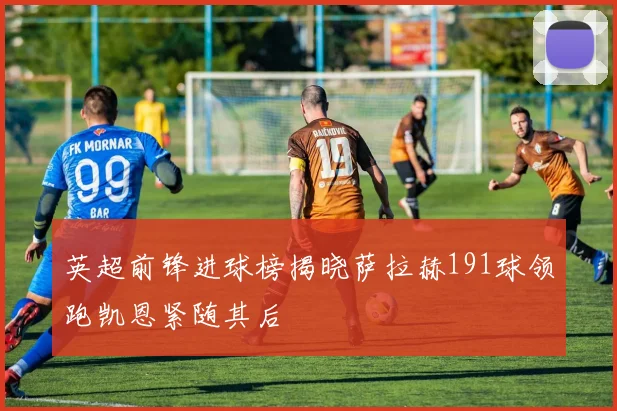 英超前锋进球榜揭晓萨拉赫191球领跑凯恩紧随其后