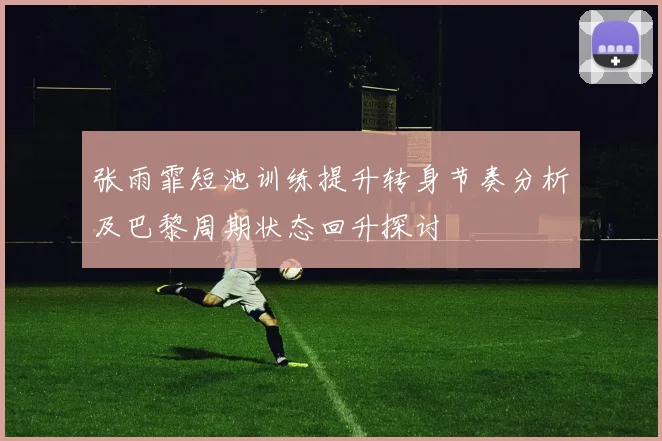 张雨霏短池训练提升转身节奏分析及巴黎周期状态回升探讨